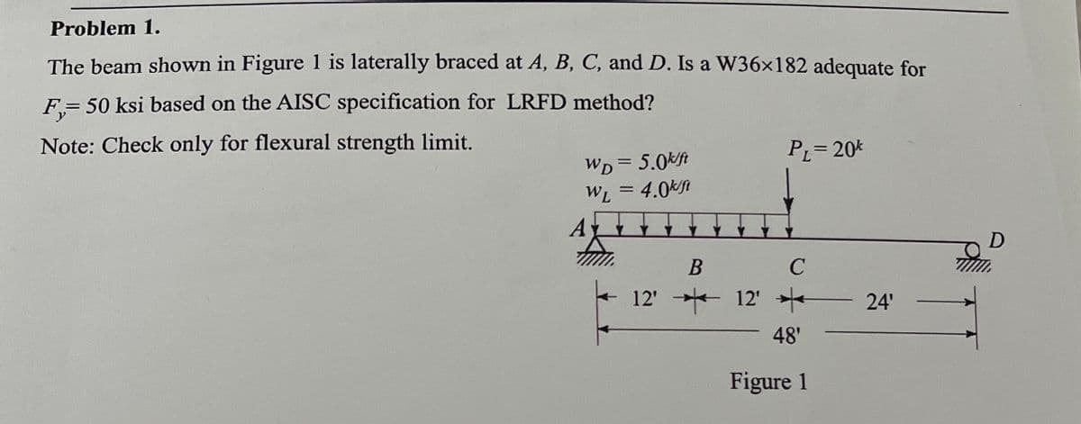 Problem 1.
The beam shown in Figure 1 is laterally braced at A, B, C, and D. Is a W36×182 adequate for
F₁=
= 50 ksi based on the AISC specification for LRFD method?
Note: Check only for flexural strength limit.
WD=5.0k/ft
WL = 4.0k/ft
A
PL=20k
B
C
12'12' *
48'
Figure 1
24'
TW
D