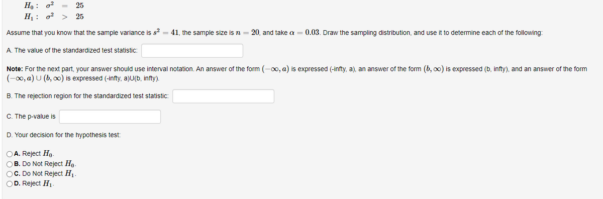 Но :
Hị : o?
25
25
Assume that you know that the sample variance is s? = 41, the sample size is n = 20, and take a = 0.03. Draw the sampling distribution, and use it to determine each of the following:
A. The value of the standardized test statistic:
Note: For the next part, your answer should use interval notation. An answer of the form (-0, a) is expressed (-infty, a), an answer of the form (b, o0) is expressed (b, infty), and an answer of the form
(-0, a) U (b, 0) is expressed (-infty, a)U(b, infty).
B. The rejection region for the standardized test statistic:
C. The p-value is
D. Your decision for the hypothesis test:
OA. Reject Ho-
OB. Do Not Reject Ho.
OC. Do Not Reject H1.
OD. Reject H1.
