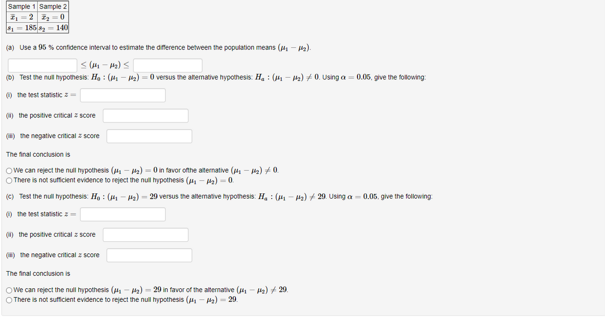 Sample 1 Sample 2
2 T2
s1 = 185 s2 = 140
(a) Use a 95 % confidence interval to estimate the difference between the population means (u, - U).
< (H1 – H2) <
(b) Test the null hypothesis: Ho : (1 – H2) = 0 versus the alternative hypothesis: Ha : (µ1 – H2) # 0. Using a = 0.05, give the following:
() the test statistic z =
(ii) the positive critical z score
(iii) the negative critical z score
The final conclusion is
O We can reject the null hypothesis (41 – H2) = 0 in favor ofthe alternative (41 – H2) + 0.
O There is not sufficient evidence to reject the null hypothesis (u1 – 2) = 0.
(C) Test the null hypothesis: H, : (µ1 – H2) = 29 versus the alternative hypothesis: H, : (µ1 – µ2) 29. Using a = 0.05, give the following:
(i) the test statistic z =
(ii) the positive critical z score
(iii) the negative critical z score
The final conclusion is
O We can reject the null hypothesis (41 – H2) = 29 in favor of the alternative (41 – Hz) + 29.
O There is not sufficient evidence to reject the null hypothesis (41 - H2) = 29.
