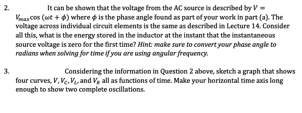 It can be shown that the voltage from the AC source is described by V =
2.
Vmax Cos (wt + 4) where o is the phase angle found as part of your work in part (a). The
voltage across individual circuit elements is the same as described in Lecture 14. Consider
all this, what is the energy stored in the inductor at the instant that the instantaneous
source voltage is zero for the first time? Hint: make sure to convert your phase angle to
radians when solving for time if you are using angular frequency.
Considering the information in Question 2 above, sketch a graph that shows
four curves, V, Vc, V1, and VR all as functions of time. Make your horizontal time axis long
enough to show two complete oscillations.
3.
