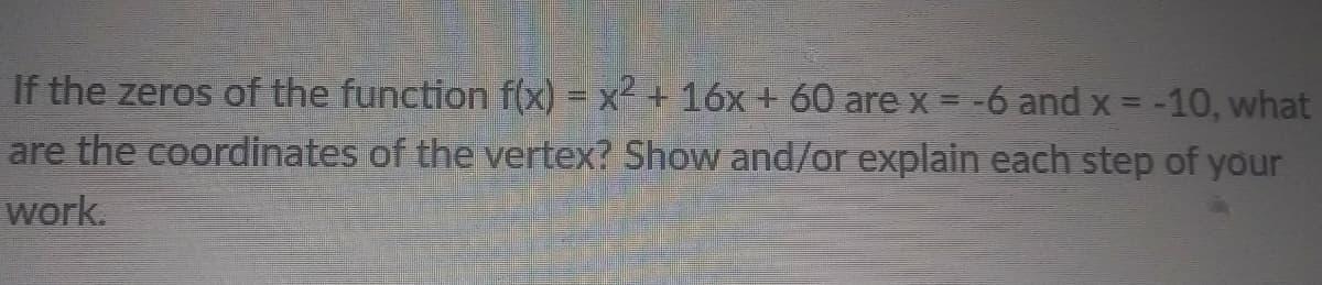 If the zeros of the function f(x) = x² + 16x + 60 are x = -6 and x = -10, what
are the coordinates of the vertex? Show and/or explain each step of your
work.
