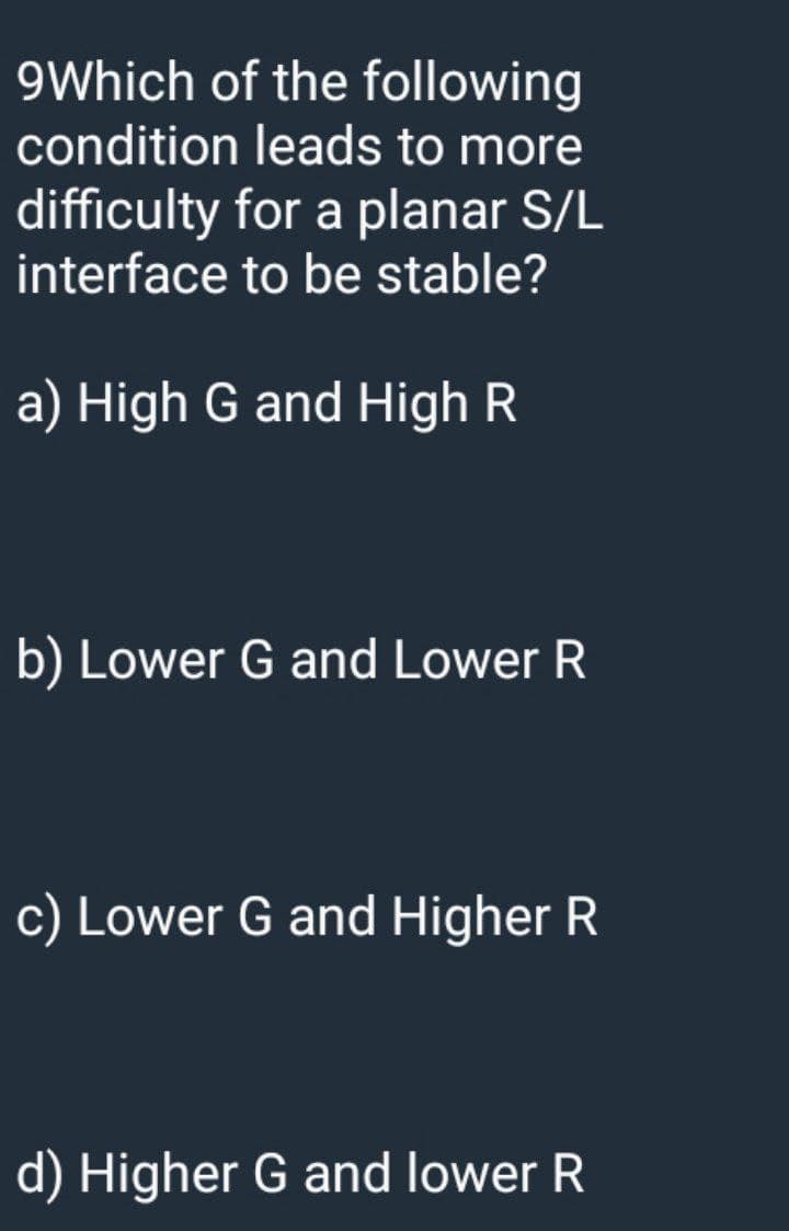 9Which of the following
condition leads to more
difficulty for a planar S/L
interface to be stable?
a) High G and High R
b) Lower G and Lower R
c) Lower G and Higher R
d) Higher G and lower R
