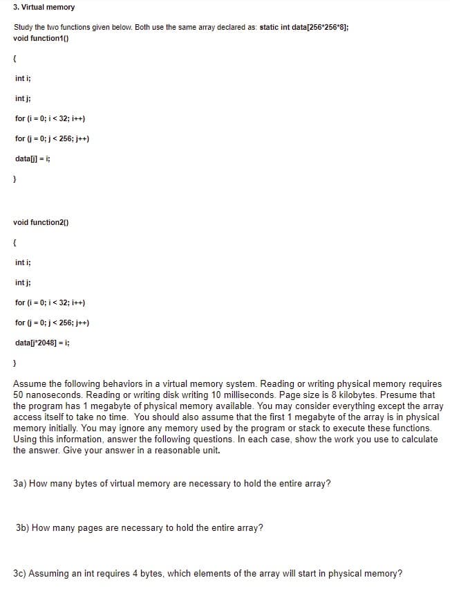 3. Virtual memory
Study the two functions given below. Both use the same array declared as: static int data[256*256*8];
void function1()
{
int i;
int j;
for (i = 0; i < 32; i++)
for (j = 0; j< 256; j++)
data] = i;
void function2()
{
int i;
int j;
for (i = 0; i< 32; i++)
for (j = 0; j< 256; j++)
data[j*2048] = i;
Assume the following behaviors in a virtual memory system. Reading or writing physical memory requires
50 nanoseconds. Reading or writing disk writing 10 milliseconds. Page size is 8 kilobytes. Presume that
the program has 1 megabyte of physical memory available. You may consider everything except the array
access itself to take no time. You should also assume that the first 1 megabyte of the array is in physical
memory initially. You may ignore any memory used by the program or stack to execute these functions.
Using this information, answer the following questions. In each case, show the work you use to calculate
the answer. Give your answer in a reasonable unit.
3a) How many bytes of virtual memory are necessary to hold the entire array?
3b) How many pages are necessary to hold the entire array?
3c) Assuming an int requires 4 bytes, which elements of the array will start in physical memory?
