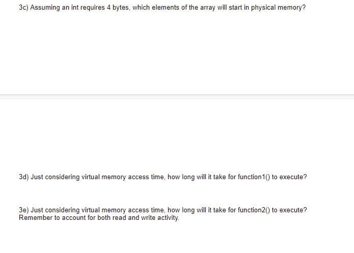 3c) Assuming an int requires 4 bytes, which elements of the array will start in physical memory?
3d) Just considering virtual memory access time, how long will it take for function1() to execute?
3e) Just considering virtual memory access time, how long will it take for function2() to execute?
Remember to account for both read and write activity.
