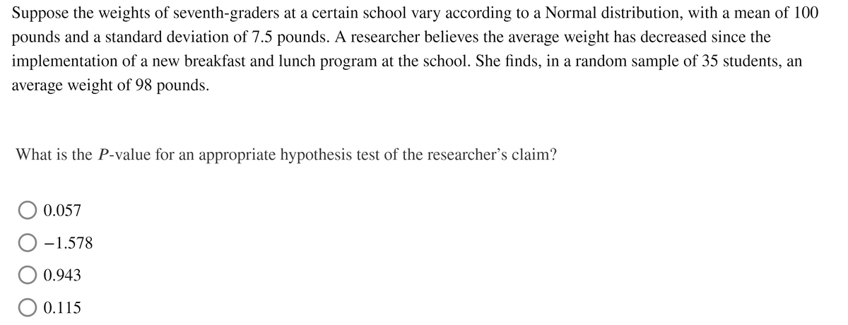 Suppose the weights of seventh-graders at a certain school vary according to a Normal distribution, with a mean of 100
pounds and a standard deviation of 7.5 pounds. A researcher believes the average weight has decreased since the
implementation of a new breakfast and lunch program at the school. She finds, in a random sample of 35 students, an
average weight of 98 pounds.
What is the P-value for an appropriate hypothesis test of the researcher's claim?
0.057
-1.578
0.943
O 0.115
