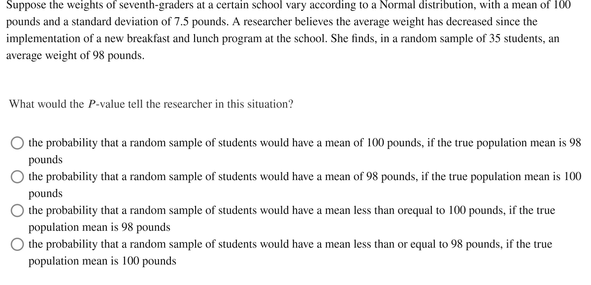 Suppose the weights of seventh-graders at a certain school vary according to a Normal distribution, with a mean of 100
pounds and a standard deviation of 7.5 pounds. A researcher believes the average weight has decreased since the
implementation of a new breakfast and lunch program at the school. She finds, in a random sample of 35 students, an
average weight of 98 pounds.
What would the P-value tell the researcher in this situation?
the probability that a random sample of students would have a mean of 100 pounds, if the true population mean is 98
pounds
the probability that a random sample of students would have a mean of 98 pounds, if the true population mean is 100
pounds
the probability that a random sample of students would have a mean less than orequal to 100 pounds, if the true
population mean is 98 pounds
the probability that a random sample of students would have a mean less than or equal to 98 pounds, if the true
population mean is 100 pounds
