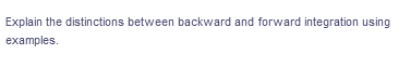 Explain the distinctions between backward and forward integration using
examples.
