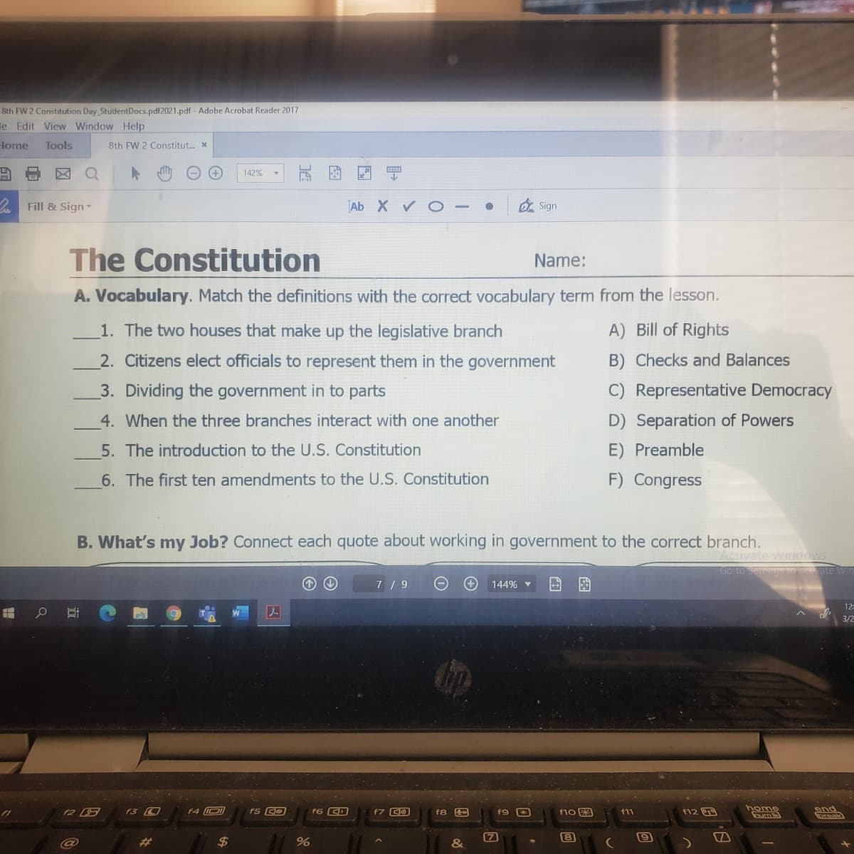 8th FW 2 Constitution Day StudentDocs.pdf2021.pdf - Adobe Acrobat Reader 2017
le Edit View Window Help
Home
Tools
8th FW 2 Constitut. x
玩图
142%
Fill & Sign
Ab X v O -
O Sign
The Constitution
Name:
A. Vocabulary. Match the definitions with the correct vocabulary term from the lesson.
1. The two houses that make up the legislative branch
A) Bill of Rights
2. Citizens elect officials to represent them in the government
B) Checks and Balances
3. Dividing the government in to parts
C) Representative Democracy
4. When the three branches interact with one another
D) Separation of Powers
5. The introduction to the U.S. Constitution
E) Preamble
6. The first ten amendments to the U.S. Constitution
F) Congress
B. What's my Job? Connect each quote about working in government to the correct branch.
Activate Windows
Go to Settines to actvate Win
7 / 9
144%
end
toreak
f4 D
f5 GO
f6 ED
f7 CO
f8 e
f9
f10 E3
f12
nome
f11
%23
%2$
&
9
中
