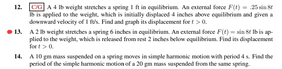 12.
C/G A 4 lb weight stretches a spring 1 ft in equilibrium. An external force F(t) = .25 sin 8t
lb is applied to the weight, which is initially displaced 4 inches above equilibrium and given a
downward velocity of 1 ft/s. Find and graph its displacement for t > 0.
13. A 2 lb weight stretches a spring 6 inches in equilibrium. An external force F(t) = sin 8t lb is ap-
plied to the weight, which is released from rest 2 inches below equilibrium. Find its displacement
for t > 0.
14.
A 10 gm mass suspended on a spring moves in simple harmonic motion with period 4 s. Find the
period of the simple harmonic motion of a 20 gm mass suspended from the same spring.