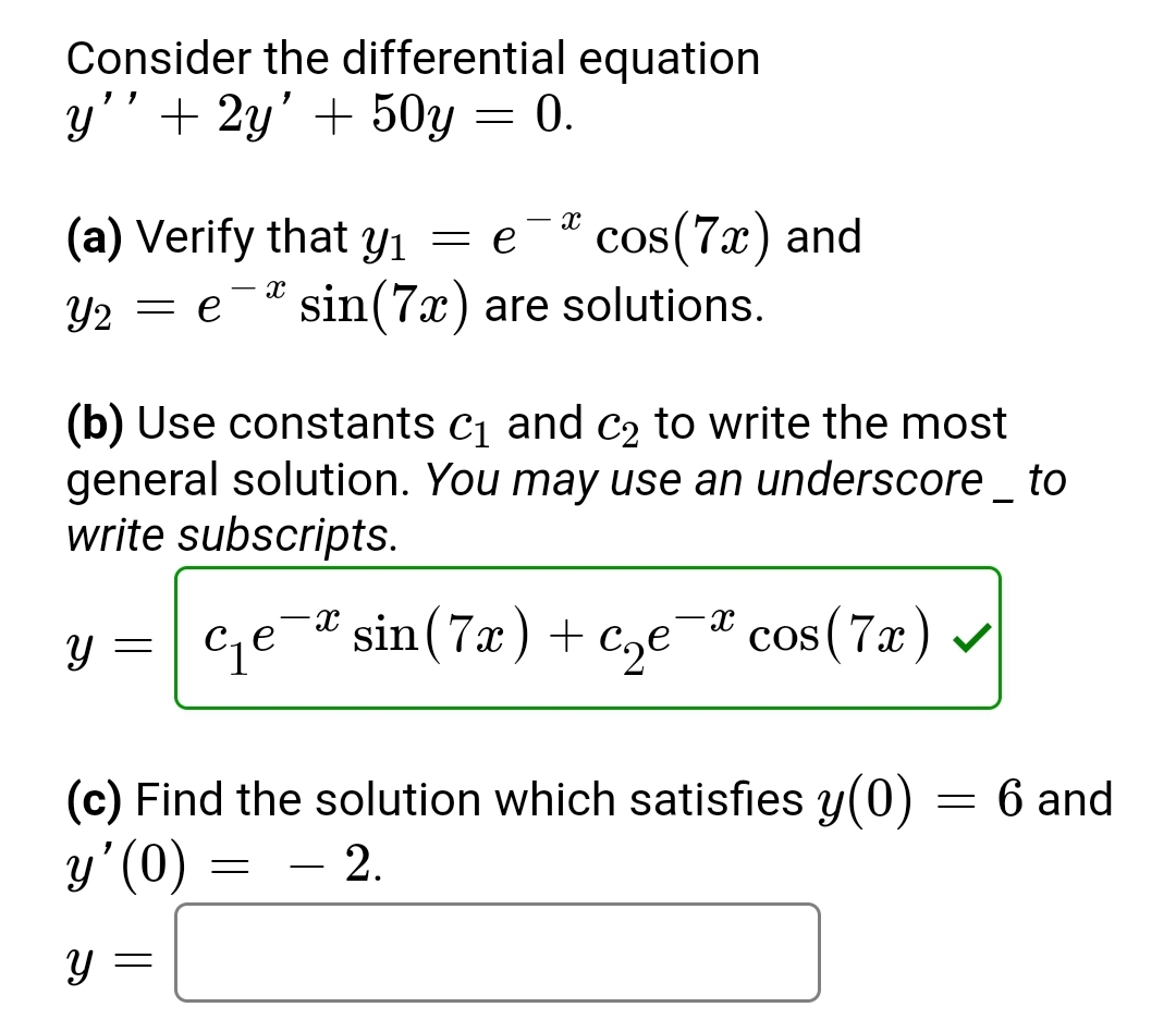 **Consider the differential equation**

\( y'' + 2y' + 50y = 0. \)

**(a)** Verify that \( y_1 = e^{-x} \cos(7x) \) and \( y_2 = e^{-x} \sin(7x) \) are solutions.

**(b)** Use constants \( c_1 \) and \( c_2 \) to write the most general solution. *You may use an underscore _ to write subscripts.*

\[ y = c_1 e^{-x} \sin(7x) + c_2 e^{-x} \cos(7x) \checkmark \]

**(c)** Find the solution which satisfies \( y(0) = 6 \) and \( y'(0) = -2 \).

\[ y = \]