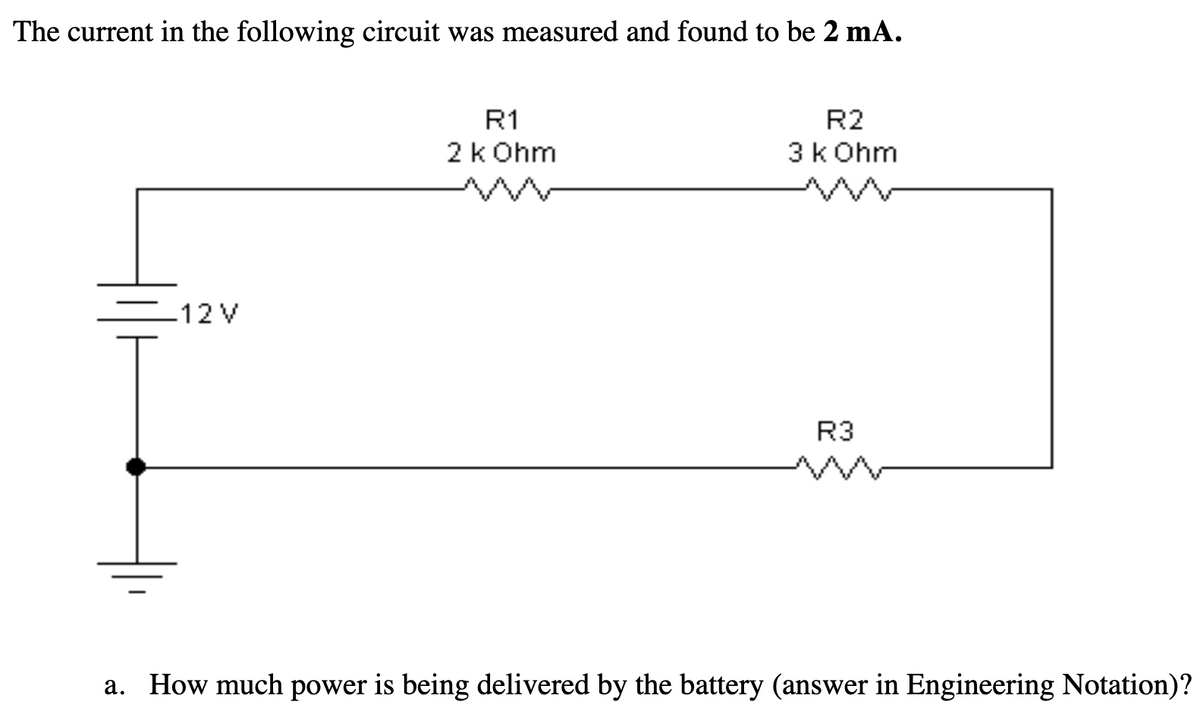 ### Circuit Analysis Example

The current in the following circuit was measured and found to be **2 mA**.

![Circuit Diagram](image)

This circuit diagram includes:

- A 12V battery.
- Three resistors connected in series, labeled as:
  - R1 = 2 kΩ
  - R2 = 3 kΩ
  - R3 = *Not specifically labeled for value in the text*.

**a. How much power is being delivered by the battery? (Please provide the answer in Engineering Notation.)**

To find the power being delivered by the battery, we first use Ohm's Law to calculate the total resistance in the circuit:

1. **Calculate Total Resistance (R_total):**

  Since the resistors are in series, the total resistance is the sum of all individual resistances.
  \[
  R_{total} = R1 + R2 + R3
  \]
  Assume \( R3 \) is known from the context or previous problems. For example, if \( R3 \) is approximately 1 kΩ, you get:
  \[
  R_{total} = 2\,k\Omega + 3\,k\Omega + 1\,k\Omega = 6\,k\Omega
  \]

2. **Calculate Power (P):**

  Using the formula for power,
  \[
  P = V \times I
  \]
  where \( V \) is the voltage of the battery (12V) and \( I \) is the current (2 mA or 0.002 A):
  \[
  P = 12\,V \times 0.002\,A = 0.024\,W = 24\,mW
  \]

Therefore, the power being delivered by the battery is **24 mW**.

(Note: If \( R3 \) has a different value you can substitute the correct value in the equations above to find the appropriate total resistance and power delivered.)