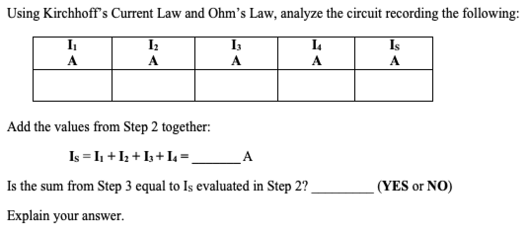 Using Kirchhoff’s Current Law and Ohm’s Law, analyze the circuit recording the following:

| I₁ | I₂ | I₃ | I₄ | I₅ |
|----|----|----|----|----|
|__ A|__ A|__ A|__ A|__ A|

Add the values from Step 2 together:
\[I_S = I_1 + I_2 + I_3 + I_4 = \_\_\_\_\_\_ A\]

Is the sum from Step 3 equal to \(I_S\) evaluated in Step 2? \_\_\_\_\_\_\_ (YES or NO)

Explain your answer.