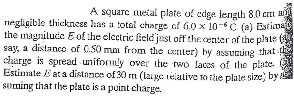 A square metal plate of edge length 8.0 cm and
negligible thickness has a total charge of 6.0 × 10-6 C. (a) Estimate
the magnitude E of the electric field just off the center of the plate (a
say, a distance of 0.50 mm from the center) by assuming that
charge is spread - uniformly over the two faces of the plate.
Estimate E ata distance of 30 m (large relative to the plate size) by as
suming that the plate is a point charge.
