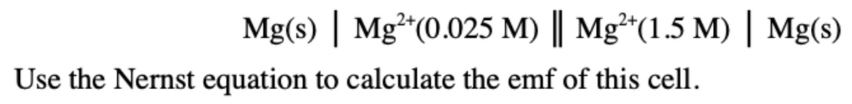 Mg(s) | Mg*(0.025 M) || Mg**(1.5 M) | Mg(s)
Use the Nernst equation to calculate the emf of this cell.
