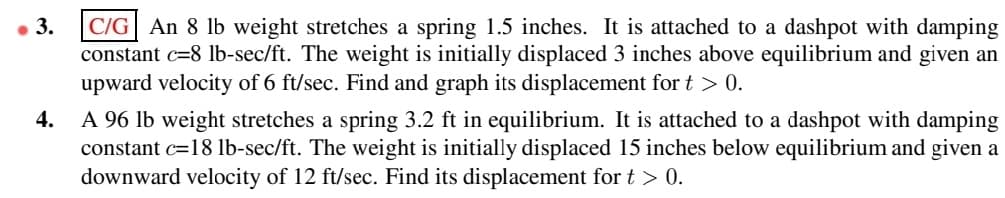 ● 3.
C/G An 8 lb weight stretches a spring 1.5 inches. It is attached to a dashpot with damping
constant c=8 lb-sec/ft. The weight is initially displaced 3 inches above equilibrium and given an
upward velocity of 6 ft/sec. Find and graph its displacement for t > 0.
4.
A 96 lb weight stretches a spring 3.2 ft in equilibrium. It is attached to a dashpot with damping
constant c=18 lb-sec/ft. The weight is initially displaced 15 inches below equilibrium and given a
downward velocity of 12 ft/sec. Find its displacement for t > 0.