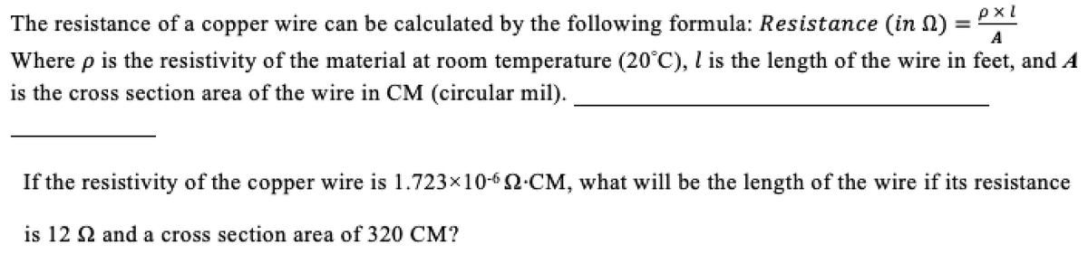 pxl
The resistance of a copper wire can be calculated by the following formula: Resistance (in N):
A
Where p is the resistivity of the material at room temperature (20°C), l is the length of the wire in feet, and A
is the cross section area of the wire in CM (circular mil).
If the resistivity of the copper wire is 1.723x10-62-CM, what will be the length of the wire if its resistance
is 12 2 and a cross section area of 320 CM?
