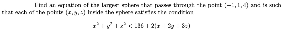 **Problem Statement:**

Find an equation of the largest sphere that passes through the point \((-1, 1, 4)\) and is such that each of the points \((x, y, z)\) inside the sphere satisfies the condition

\[ x^2 + y^2 + z^2 < 136 + 2(x + 2y + 3z) \]