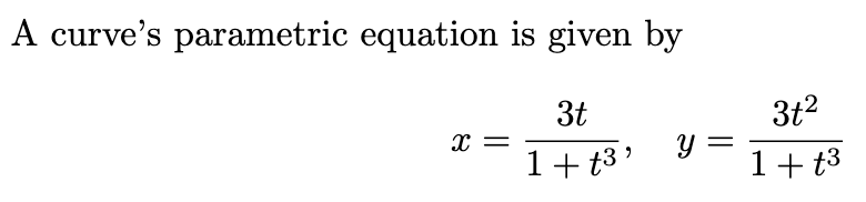 A curve's parametric equation is given by

\[ x = \frac{3t}{1 + t^3}, \quad y = \frac{3t^2}{1 + t^3} \]

These equations define a curve in the plane, where \(t\) is a parameter. The expressions for \(x\) and \(y\) describe the coordinates of the curve as functions of \(t\). The parameter \(t\) varies over the real numbers, and the curve is traced out by continuously changing \(t\). The fractions in both equations have the same denominator, \(1 + t^3\), which affects the shape and behavior of the curve as \(t\) changes.