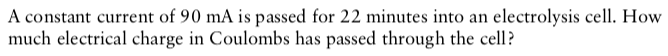 A constant current of 90 mA is passed for 22 minutes into an electrolysis cell. How
much electrical charge in Coulombs has passed through the cell?
