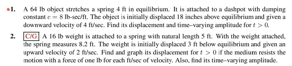 1.
A 64 lb object stretches a spring 4 ft in equilibrium. It is attached to a dashpot with damping
constant c = 8 lb-sec/ft. The object is initially displaced 18 inches above equilibrium and given a
downward velocity of 4 ft/sec. Find its displacement and time-varying amplitude for t > 0.
2.
C/G A 16 lb weight is attached to a spring with natural length 5 ft. With the weight attached,
the spring measures 8.2 ft. The weight is initially displaced 3 ft below equilibrium and given an
upward velocity of 2 ft/sec. Find and graph its displacement for t> 0 if the medium resists the
motion with a force of one lb for each ft/sec of velocity. Also, find its time-varying amplitude.