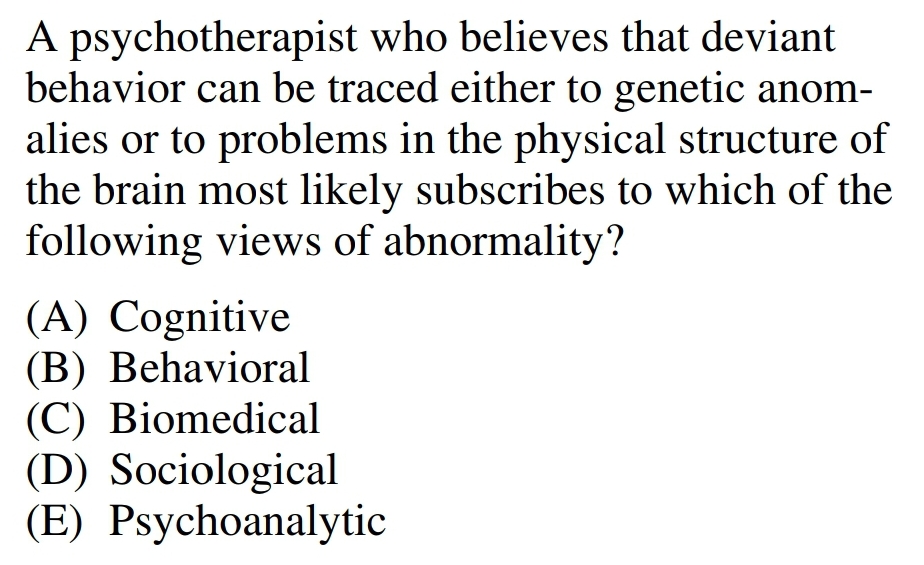 A psychotherapist who believes that deviant
behavior can be traced either to genetic anom-
alies or to problems in the physical structure of
the brain most likely subscribes to which of the
following views of abnormality?
(A) Cognitive
(B) Behavioral
(C) Biomedical
(D) Sociological
(E) Psychoanalytic