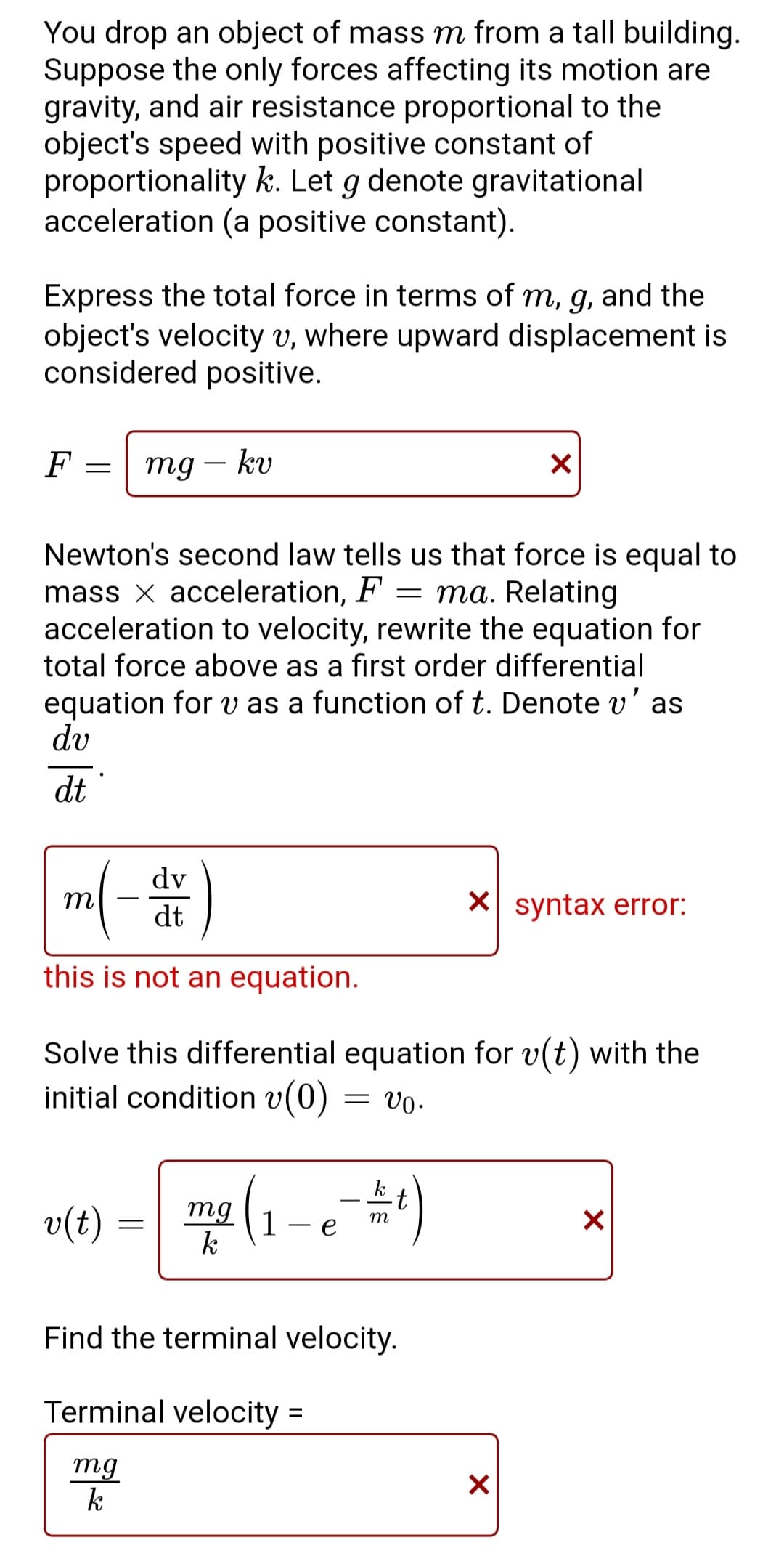 You drop an object of mass m from a tall building.
Suppose the only forces affecting its motion are
gravity, and air resistance proportional to the
object's speed with positive constant of
proportionality k. Let g denote gravitational
acceleration (a positive constant).
Express the total force in terms of m, g, and the
object's velocity v, where upward displacement is
considered positive.
F
=
mg - kv
Newton's second law tells us that force is equal to
mass x acceleration, F = ma. Relating
acceleration to velocity, rewrite the equation for
total force above as a first order differential
equation for v as a function of t. Denote v' as
dv
dt
v(t)
m(- dr)
this is not an equation.
Solve this differential equation for v(t) with the
initial condition v(0)
= V0.
=
mg (1-e ==)
m
k
Find the terminal
Terminal velocity =
mg
k
X
velocity.
X syntax error:
X
X