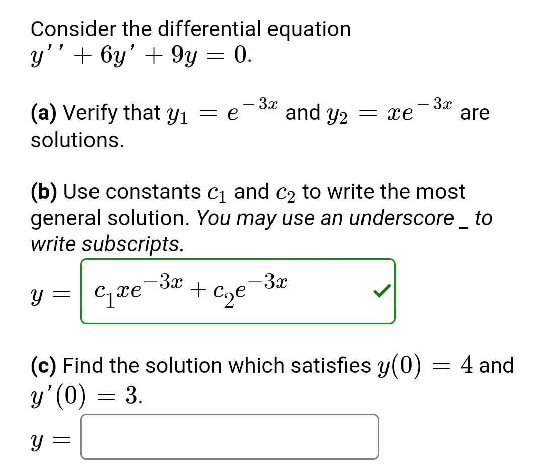 Consider the differential equation
y'' + 6y' + 9y = 0.
- 3x
(a) Verify that y₁ = e and Y2 = xe
solutions.
Y
(b) Use constants c₁ and c₂ to write the most
general solution. You may use an underscore _ to
write subscripts.
=
C₁xe
- 3x
- 3x
+ c₂e
- 3x
(c) Find the solution which satisfies y(0)
y'(0) = 3.
y =
are
=