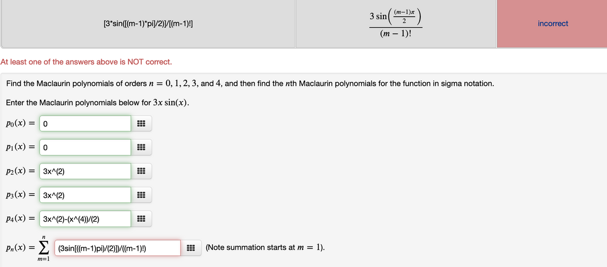 (т-1)л
3 sin
2
[3*sin([(m-1)*pi]/2)]/[(m-1)!]
incorrect
(т
1)!
At least one of the answers above is NOT correct.
Find the Maclaurin polynomials of orders n = 0, 1, 2, 3, and 4, and then find the nth Maclaurin polynomials for the function in sigma notation.
Enter the Maclaurin polynomials below for 3x sin(x).
Po(x) =
P1(x) =
P2(x) =
3x^(2)
P3(x) = 3x^(2)
P4(x) = 3x^(2)-(x^(4))/(2)
n
Pn(x) = 2 (3sin[((m-1)pi)/(2)])/((m-1)!)
(Note summation starts at m = 1).
m=1
