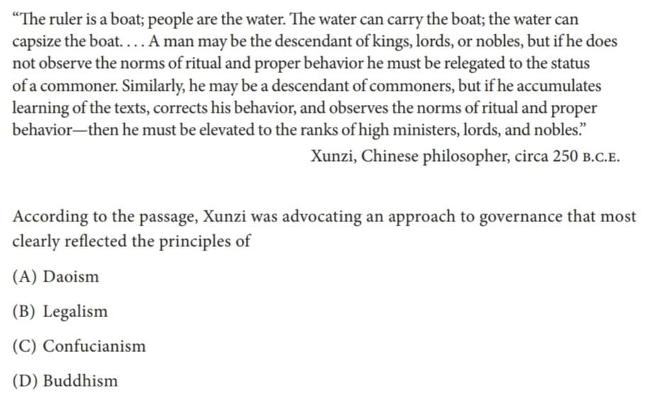 "The ruler is a boat; people are the water. The water can carry the boat; the water can
capsize the boat. ... A man may be the descendant of kings, lords, or nobles, but if he does
not observe the norms of ritual and proper behavior he must be relegated to the status
of a commoner. Similarly, he may be a descendant of commoners, but if he accumulates
learning of the texts, corrects his behavior, and observes the norms of ritual and proper
behavior-then he must be elevated to the ranks of high ministers, lords, and nobles."
Xunzi, Chinese philosopher, circa 250 B.C.E.
According to the passage, Xunzi was advocating an approach to governance that most
clearly reflected the principles of
(A) Daoism
(B) Legalism
(C) Confucianism
(D) Buddhism