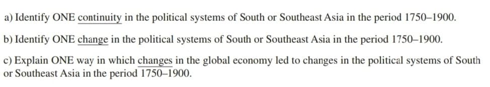 a) Identify ONE continuity in the political systems South or Southeast Asia in the period 1750-1900.
b) Identify ONE change in the political systems of South or Southeast Asia in the period 1750-1900.
c) Explain ONE way in which changes in the global economy led to changes in the political systems of South
or Southeast Asia in the period 1750-1900.