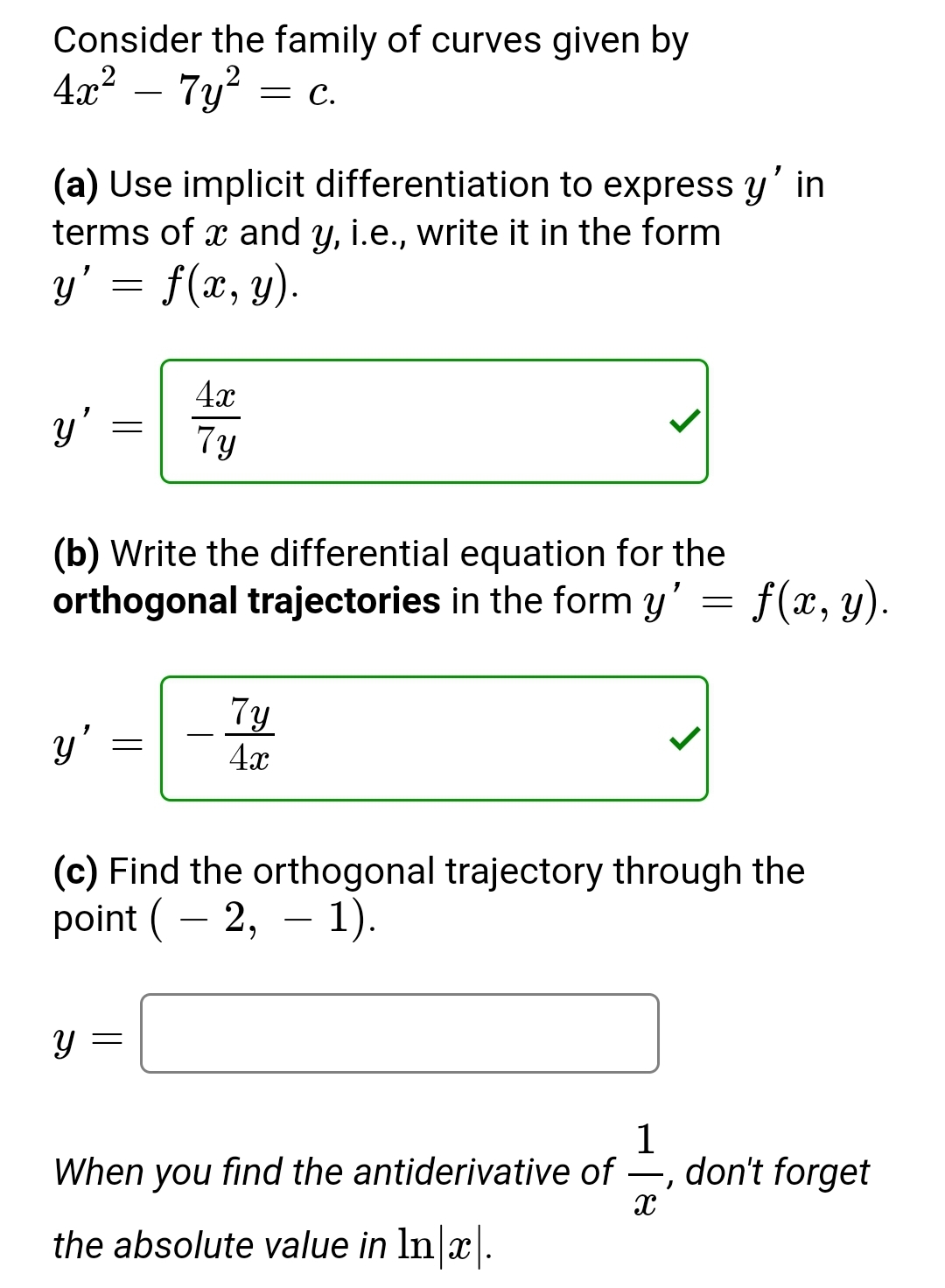 Consider the family of curves given by
4x² – 7y² =
= C.
(a) Use implicit differentiation to express y' in
terms of x and y, i.e., write it in the form
y' = f(x, y).
y'
y'
=
(b) Write the differential equation for the
orthogonal trajectories in the form y' f(x, y).
Y
4x
7y
=
7y
4x
(c) Find the orthogonal trajectory through the
point (2, 1).
=
1
When you find the antiderivative of —, don't forget
X
the absolute value in ln x.