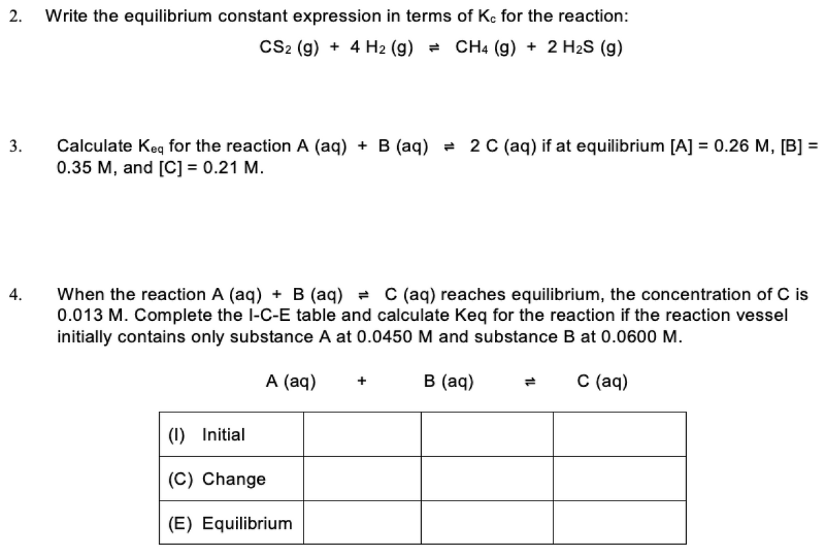 2.
Write the equilibrium constant expression in terms of Kç for the reaction:
CS2 (g) + 4 H2 (g) = CH4 (g) + 2 H2S (g)
3.
Calculate Keq for the reaction A (aq) + B (aq) = 2 C (aq) if at equilibrium [A] = 0.26 M, [B] =
0.35 M, and [C] = 0.21 M.
C (aq) reaches equilibrium, the concentration of C is
When the reaction A (aq) + B (aq) =
0.013 M. Complete the l-C-E table and calculate Keq for the reaction if the reaction vessel
initially contains only substance A at 0.0450 M and substance B at 0.0600 M.
4.
A (aq)
в (aд)
С (ад)
+
(1) Initial
(C) Change
(E) Equilibrium
