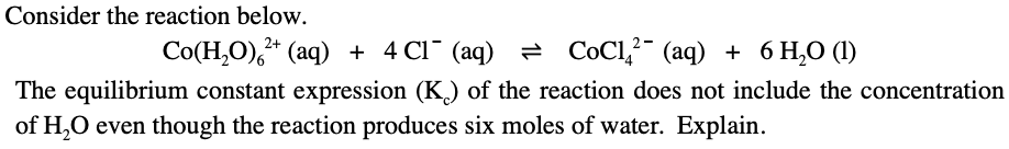 Consider the reaction below.
Co(H,O),* (aq) + 4 Cl¯ (aq) = COC1," (aq) + 6 H,O (1I)
The equilibrium constant expression (K) of the reaction does not include the concentration
of H,O even though the reaction produces six moles of water. Explain.
