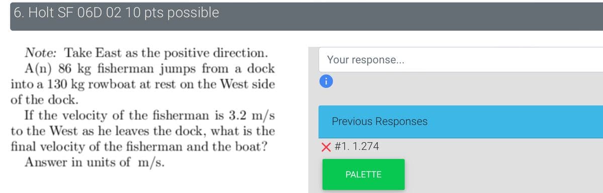 6. Holt SF 06D 02 10 pts possible
Note: Take East as the positive direction.
A(n) 86 kg fisherman jumps from a dock
into a 130 kg rowboat at rest on the West side
of the dock.
If the velocity of the fisherman is 3.2 m/s
to the West as he leaves the dock, what is the
final velocity of the fisherman and the boat?
Answer in units of m/s.
Your response...
Previous Responses
X #1. 1.274
PALETTE