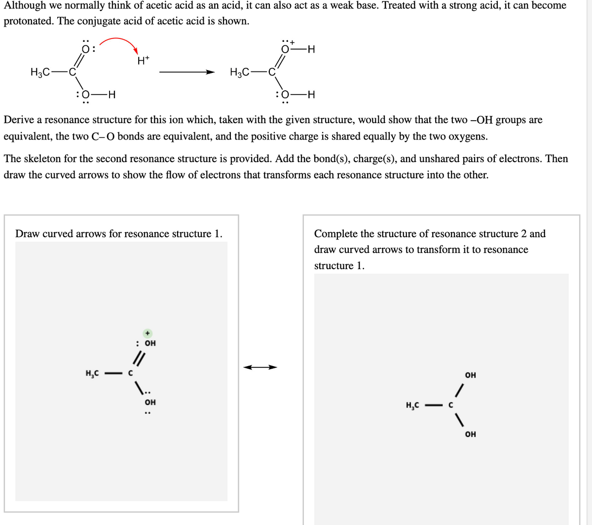 Although we normally think of acetic acid as an acid, it can also act as a weak base. Treated with a strong acid, it can become
protonated. The conjugate acid of acetic acid is shown.
H₂C
:O-H
H*
Draw curved arrows for resonance structure 1.
H₂C
Derive a resonance structure for this ion which, taken with the given structure, would show that the two -OH groups are
equivalent, the two C-O bonds are equivalent, and the positive charge is shared equally by the two oxygens.
с
The skeleton for the second resonance structure is provided. Add the bond(s), charge(s), and unshared pairs of electrons. Then
draw the curved arrows to show the flow of electrons that transforms each resonance structure into the other.
: OH
||
H3C-
I..
-H
OH
:0 -H
Complete the structure of resonance structure 2 and
draw curved arrows to transform it to resonance
structure 1.
*K
H₂C -C
OH
OH