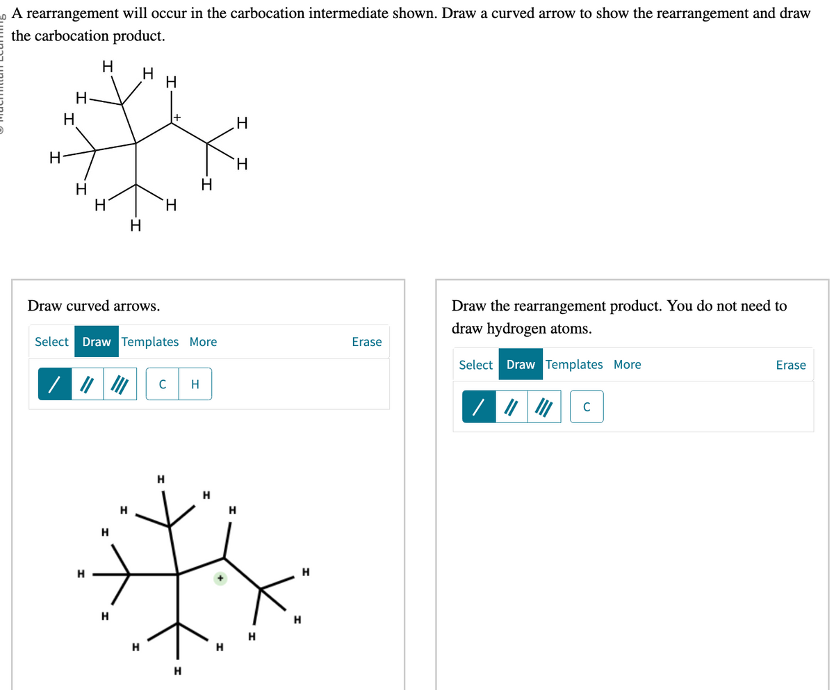 A rearrangement will occur in the carbocation intermediate shown. Draw a curved arrow to show the rearrangement and draw
the carbocation product.
H
H
H
H
/
H
H
H
Draw curved arrows.
H
Select Draw Templates More
H
H
H
H
H
H
H
C
H
H
H
H
H
H
H
H
H
H
H
Erase
Draw the rearrangement product. You do not need to
draw hydrogen atoms.
Select Draw Templates More
C
Erase