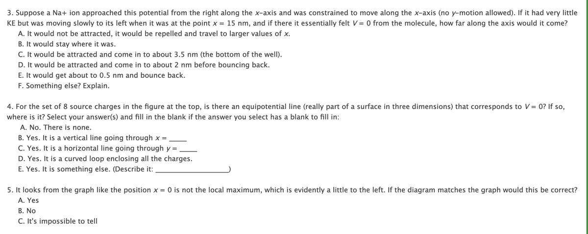3. Suppose a Na+ ion approached this potential from the right along the x-axis and was constrained to move along the x-axis (no y-motion allowed). If it had very little
KE but was moving slowly to its left when it was at the point x = 15 nm, and if there it essentially felt V = 0 from the molecule, how far along the axis would it come?
A. It would not be attracted, it would be repelled and travel to larger values of x.
B. It would stay where it was.
C. It would be attracted and come in to about 3.5 nm (the bottom of the well).
D. It would be attracted and come in to about 2 nm before bouncing back.
E. It would get about to 0.5 nm and bounce back.
F. Something else? Explain.
4. For the set of 8 source charges in the figure at the top, is there an equipotential line (really part of a surface in three dimensions) that corresponds to V = 0? If so,
where is it? Select your answer(s) and fill in the blank if the answer you select has a blank to fill in:
A. No. There is none.
B. Yes. It is a vertical line going through x =
C. Yes. It is a horizontal line going through y =
D. Yes. It is a curved loop enclosing all the charges.
E. Yes. It is something else. (Describe it:
5. It looks from the graph like the position x = 0 is not the local maximum, which is evidently a little to the left. If the diagram matches the graph would this be correct?
A. Yes
B. No
C. It's impossible to tell