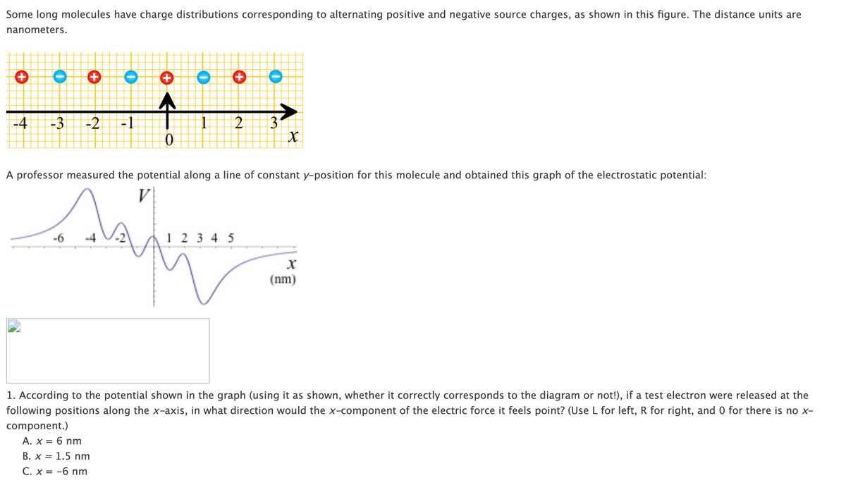 Some long molecules have charge distributions corresponding to alternating positive and negative source charges, as shown in this figure. The distance units are
nanometers.
+
O
+ O
O
+
O
-4
-3 -2 -1
1
2
3
0
X
A professor measured the potential along a line of constant y-position for this molecule and obtained this graph of the electrostatic potential:
-6
V
1 2 3 4 5
X
(nm)
1. According to the potential shown in the graph (using it as shown, whether it correctly corresponds to the diagram or not!), if a test electron were released at the
following positions along the x-axis, in what direction would the x-component of the electric force it feels point? (Use L for left, R for right, and 0 for there is no x-
component.)
A. x = 6 nm
B. x 1.5 nm
C. x = -6 nm