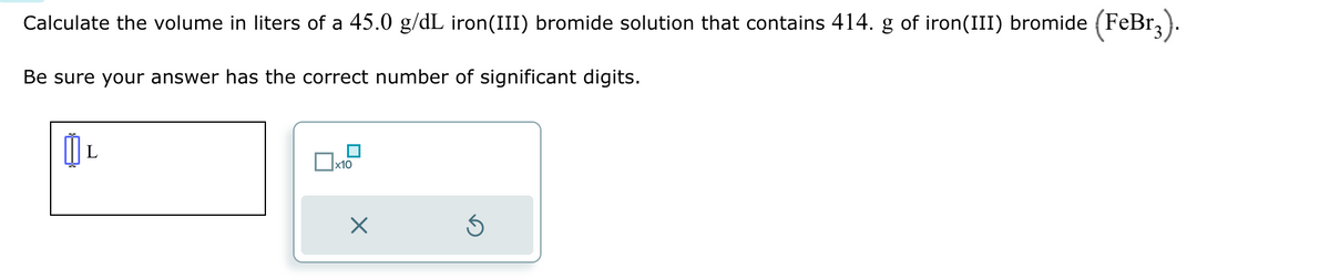 Calculate the volume in liters of a 45.0 g/dL iron(III) bromide solution that contains 414. g of iron(III) bromide (FeBr3).
Be sure your answer has the correct number of significant digits.
L
x10
X
5