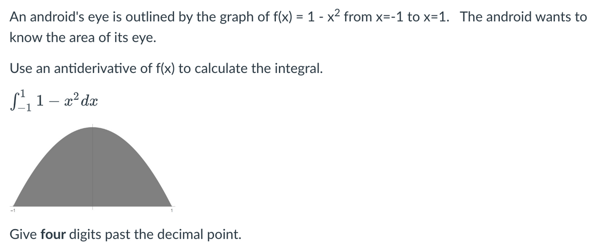 An android's eye is outlined by the graph of f(x) = 1 - x² from x=-1 to x=1. The android wants to
know the area of its eye.
Use an antiderivative of f(x) to calculate the integral.
S¹₁1- x² dx
-1
Give four digits past the decimal point.