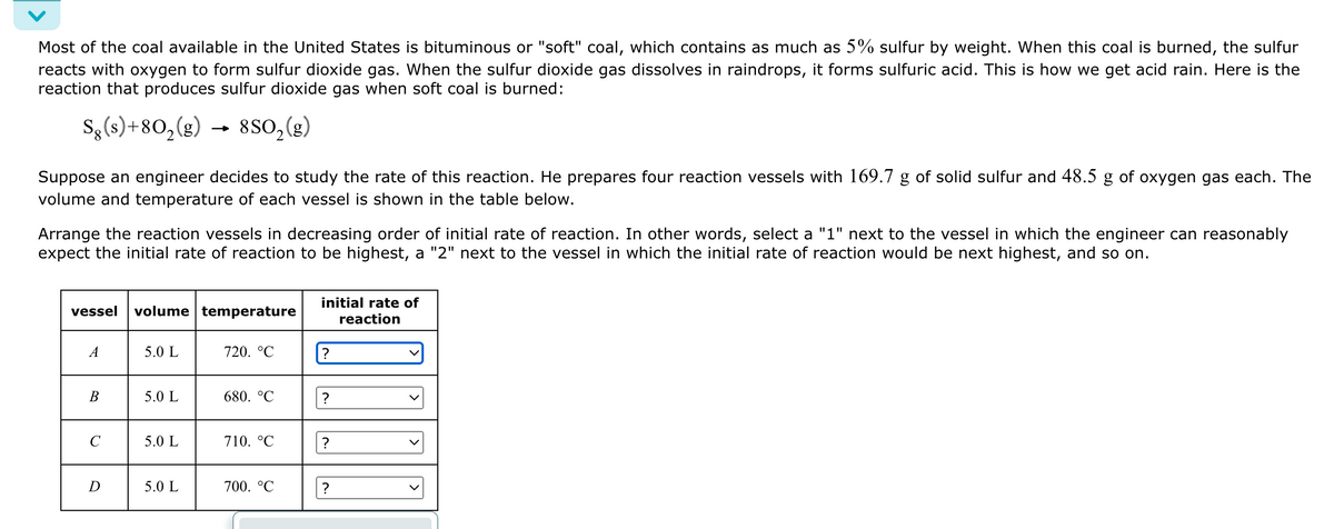 Most of the coal available in the United States is bituminous or "soft" coal, which contains as much as 5% sulfur by weight. When this coal is burned, the sulfur
reacts with oxygen to form sulfur dioxide gas. When the sulfur dioxide gas dissolves in raindrops, it forms sulfuric acid. This is how we get acid rain. Here is the
reaction that produces sulfur dioxide gas when soft coal is burned:
Sg(s)+80₂(g)
8SO₂ (g)
Suppose an engineer decides to study the rate of this reaction. He prepares four reaction vessels with 169.7 g of solid sulfur and 48.5 g of oxygen gas each. The
volume and temperature of each vessel is shown in the table below.
Arrange the reaction vessels in decreasing order of initial rate of reaction. In other words, select a "1" next to the vessel in which the engineer can reasonably
expect the initial rate of reaction to be highest, a "2" next to the vessel in which the initial rate of reaction would be next highest, and so on.
vessel volume temperature
A
B
с
D
5.0 L
5.0 L
5.0 L
5.0 L
720. °℃
680. °C
710. °C
700. °℃
initial rate of
reaction
?
?
?
?
v