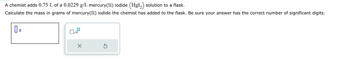 A chemist adds 0.75 L of a 0.0229 g/L mercury(II) iodide (HgI₂) solution to a flask.
Calculate the mass in grams of mercury(II) iodide the chemist has added to the flask. Be sure your answer has the correct number of significant digits.
g
x10
X
S