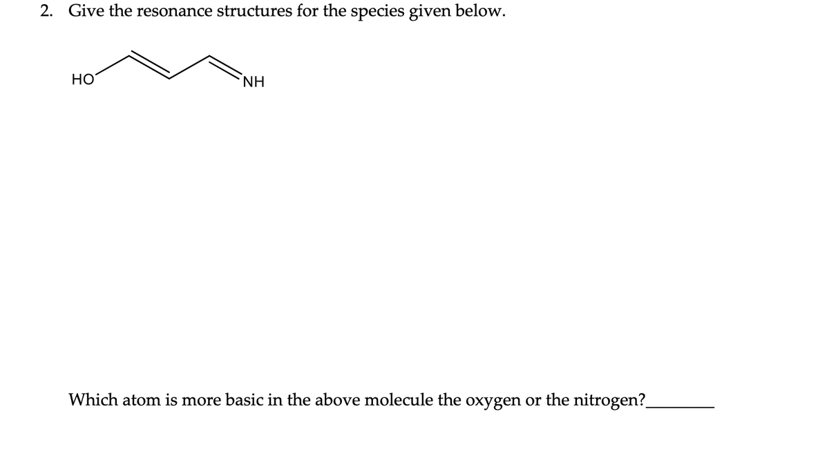 2. Give the resonance structures for the species given below.
HO
NH
Which atom is more basic in the above molecule the oxygen or the nitrogen?_