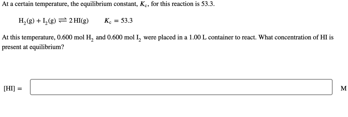 At a certain temperature, the equilibrium constant, Kc, for this reaction is 53.3.
H₂(g) + I₂(g) = 2 HI(g)
At this temperature, 0.600 mol H₂ and 0.600 mol I₂ were placed in a 1.00 L container to react. What concentration of HI is
present at equilibrium?
[HI] =
Kc
= 53.3
M