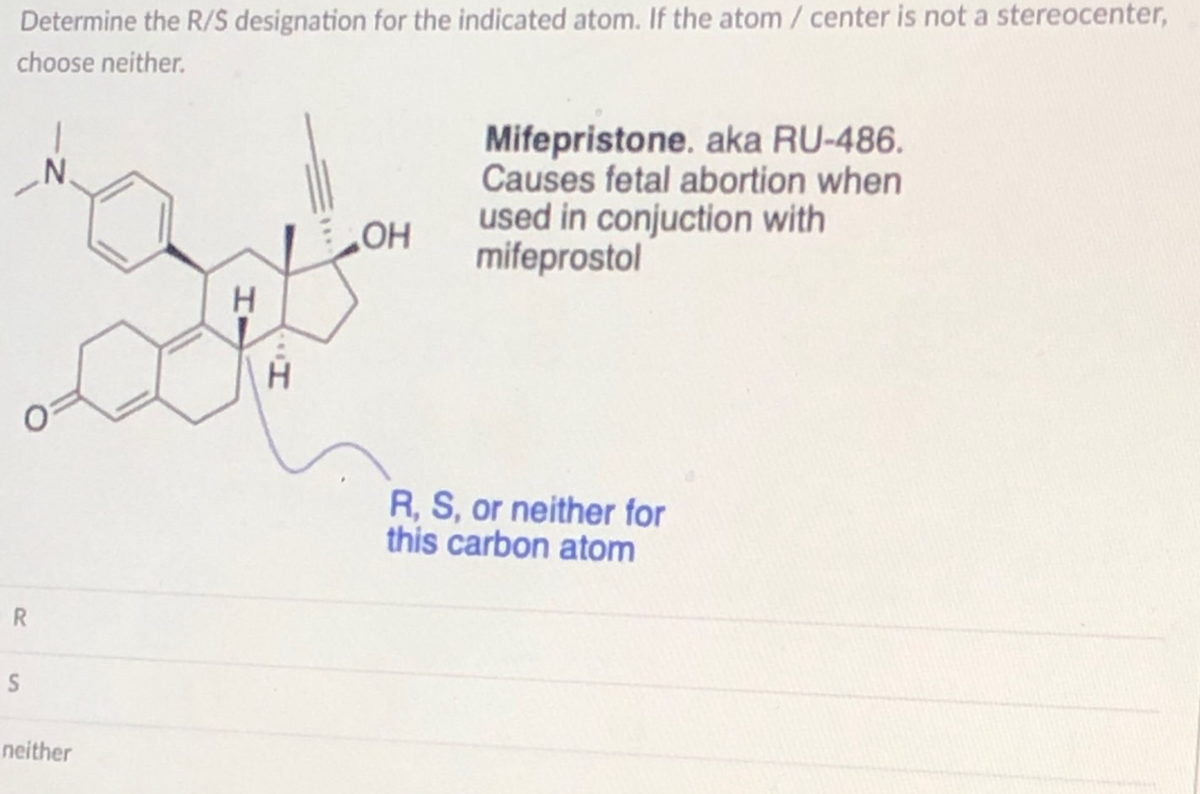 Determine the R/S designation for the indicated atom. If the atom / center is not a stereocenter,
choose neither.
R
S
N
neither
H
I..
OH
Mifepristone. aka RU-486.
Causes fetal abortion when
used in conjuction with
mifeprostol
R, S, or neither for
this carbon atom