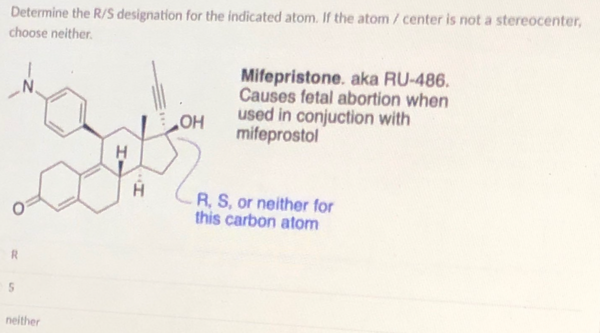 Determine the R/S designation for the indicated atom. If the atom / center is not a stereocenter,
choose neither.
R
5
N.
neither
H
H
OH
Mifepristone. aka RU-486.
Causes fetal abortion when
used in conjuction with
mifeprostol
R, S, or neither for
this carbon atom