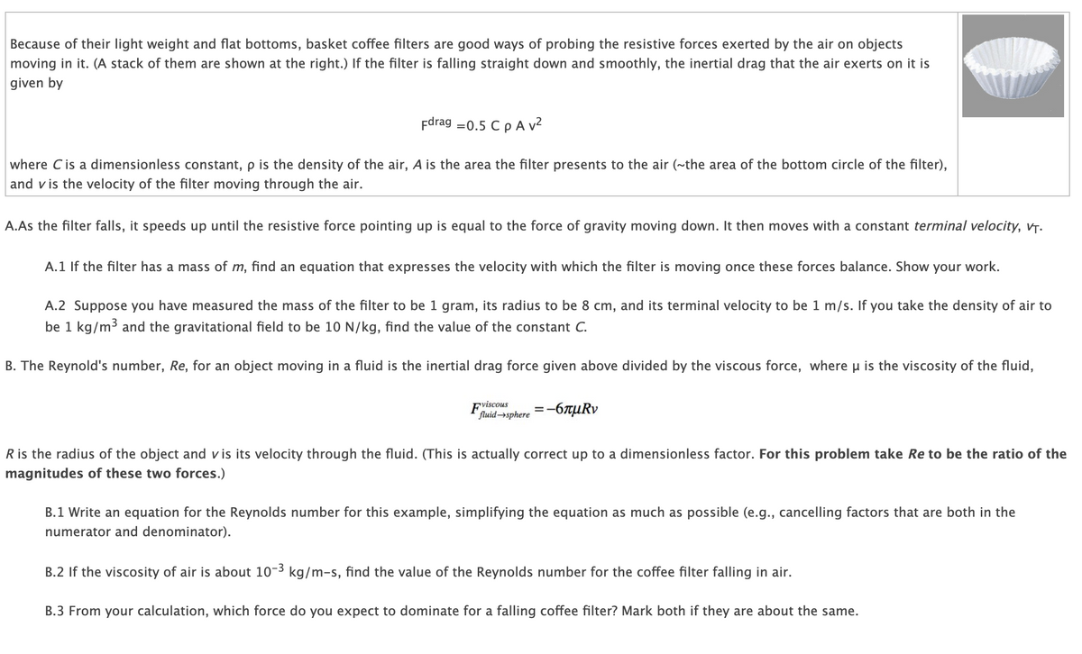 Because of their light weight and flat bottoms, basket coffee filters are good ways of probing the resistive forces exerted by the air on objects
moving in it. (A stack of them are shown at the right.) If the filter is falling straight down and smoothly, the inertial drag that the air exerts on it is
given by
Fdrag =0.5 C p A v²
where C is a dimensionless constant, p is the density of the air, A is the area the filter presents to the air (~the area of the bottom circle of the filter),
and vis the velocity of the filter moving through the air.
A.As the filter falls, it speeds up until the resistive force pointing up is equal to the force of gravity moving down. It then moves with a constant terminal velocity, VT.
A.1 If the filter has a mass of m, find an equation that expresses the velocity with which the filter is moving once these forces balance. Show your work.
A.2 Suppose you have measured the mass of the filter to be 1 gram, its radius to be 8 cm, and its terminal velocity to be 1 m/s. If you take the density of air to
be 1 kg/m³ and the gravitational field to be 10 N/kg, find the value of the constant C.
B. The Reynold's number, Re, for an object moving in a fluid is the inertial drag force given above divided by the viscous force, where μ is the viscosity of the fluid,
viscous
fluid-sphere =-6лμRv
R is the radius of the object and v is its velocity through the fluid. (This is actually correct up to a dimensionless factor. For this problem take Re to be the ratio of the
magnitudes of these two forces.)
B.1 Write an equation for the Reynolds number for this example, simplifying the equation as much as possible (e.g., cancelling factors that are both in the
numerator and denominator).
B.2 If the viscosity of air is about 10-3 kg/m-s, find the value of the Reynolds number for the coffee filter falling in air.
B.3 From your calculation, which force do you expect to dominate for a falling coffee filter? Mark both if they are about the same.