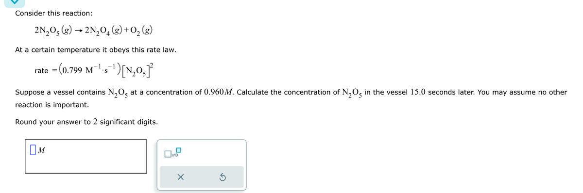 Consider this reaction:
2N₂O5 (g) → 2N₂O4 (8) + 0₂ (8)
At a certain temperature it obeys this rate law.
-1
rate = (0.799 M¹-s¯¹) [N₂0₂]²
S
Suppose a vessel contains N₂O5 at a concentration of 0.960M. Calculate the concentration of N₂O5 in the vessel 15.0 seconds later. You may assume no other
reaction is important.
Round your answer to 2 significant digits.
M
x10
X
G