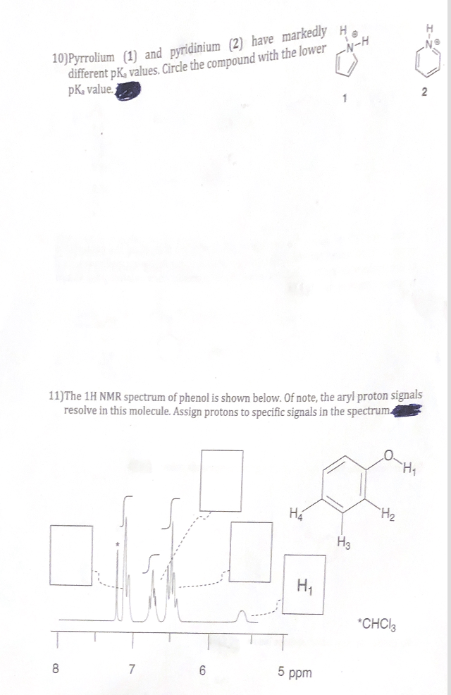 10)Pyrrolium (1) and pyridinium (2) have markedly H
different pK, values. Circle the compound with the lower
pK₂ value.
-N-H
11) The 1H NMR spectrum of phenol is shown below. Of note, the aryl proton signals
resolve in this molecule. Assign protons to specific signals in the spectrum
8
7
6
H₂
H₁
5 ppm
H3
H₂
*CHCl3
2
H₁