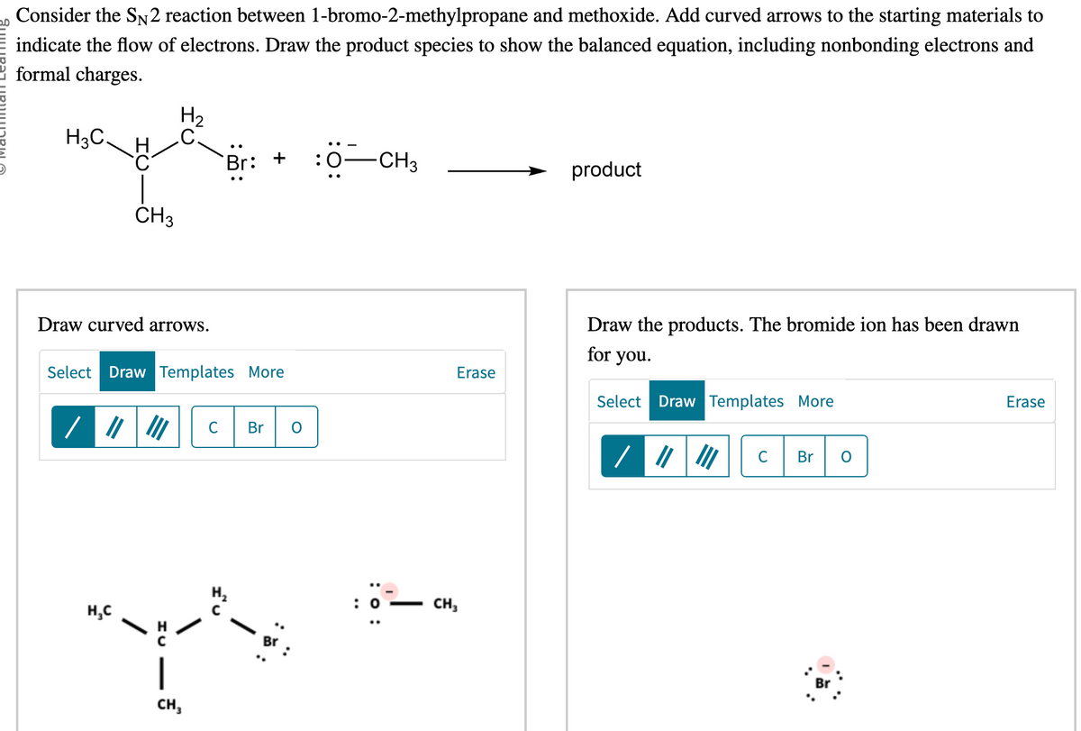 Consider the SN2 reaction between 1-bromo-2-methylpropane and methoxide. Add curved arrows to the starting materials to
indicate the flow of electrons. Draw the product species to show the balanced equation, including nonbonding electrons and
formal charges.
H3C.
C
CH3
Draw curved arrows.
H₂C
H₂
C.
/ ||| |||
Select Draw Templates More
Br: + :0 -CH3
CH₂
с Br O
IU
Br
: 0
J
Erase
CH3
product
Draw the products. The bromide ion has been drawn
for you.
Select Draw Templates More
Br
Erase